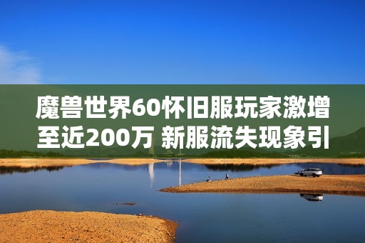 魔兽世界60怀旧服玩家激增至近200万 新服流失现象引发广泛关注
