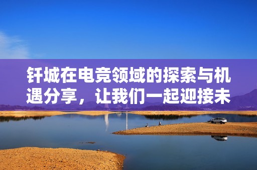 钎城在电竞领域的探索与机遇分享，让我们一起迎接未来挑战