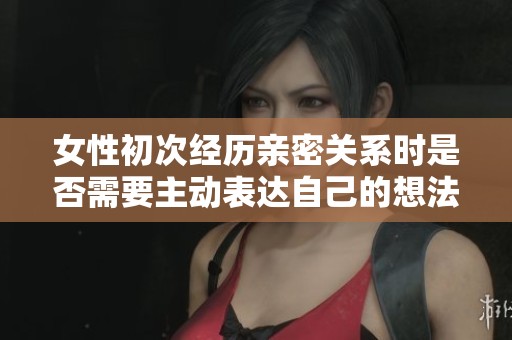 女性初次经历亲密关系时是否需要主动表达自己的想法和感受
