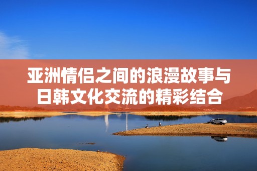 亚洲情侣之间的浪漫故事与日韩文化交流的精彩结合