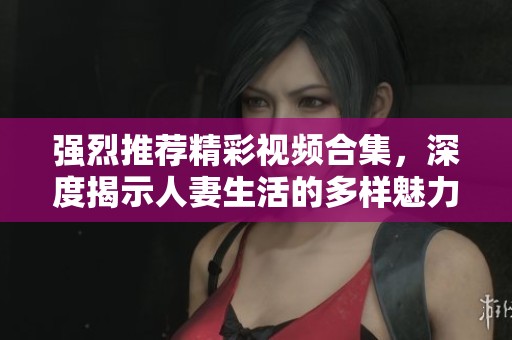 强烈推荐精彩视频合集，深度揭示人妻生活的多样魅力与挑战