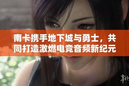 南卡携手地下城与勇士，共同打造激燃电竞音频新纪元