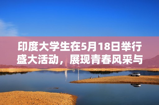 印度大学生在5月18日举行盛大活动，展现青春风采与创新精神
