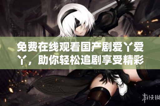 免费在线观看国产剧爱丫爱丫，助你轻松追剧享受精彩剧情