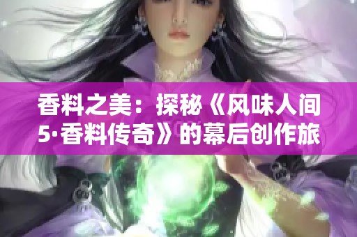 香料之美：探秘《风味人间5·香料传奇》的幕后创作旅程