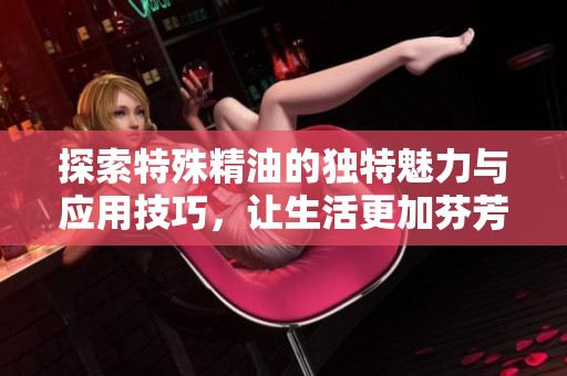 探索特殊精油的独特魅力与应用技巧，让生活更加芬芳四溢