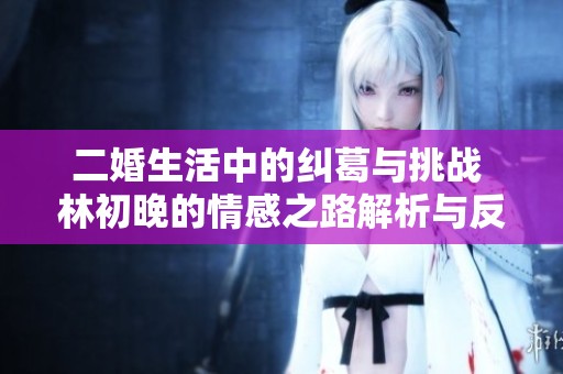 二婚生活中的纠葛与挑战 林初晚的情感之路解析与反思