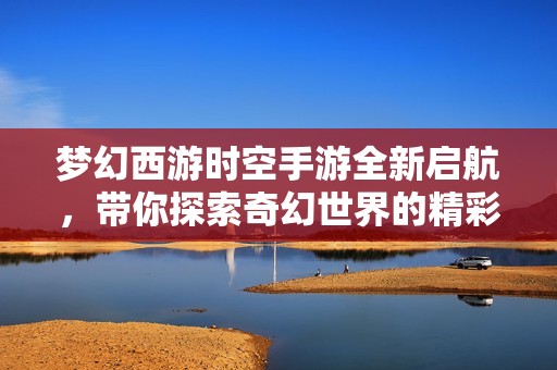 梦幻西游时空手游全新启航，带你探索奇幻世界的精彩旅程