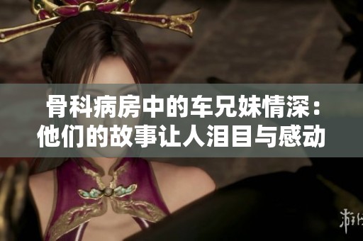 骨科病房中的车兄妹情深：他们的故事让人泪目与感动