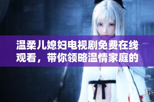温柔儿媳妇电视剧免费在线观看，带你领略温情家庭的故事与人性之美