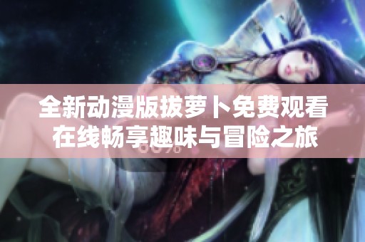 全新动漫版拔萝卜免费观看 在线畅享趣味与冒险之旅