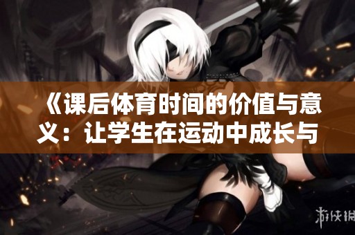 《课后体育时间的价值与意义：让学生在运动中成长与发展》