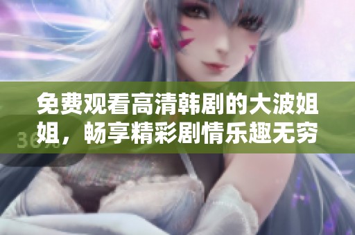 免费观看高清韩剧的大波姐姐，畅享精彩剧情乐趣无穷