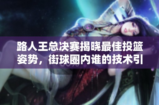 路人王总决赛揭晓最佳投篮姿势，街球圈内谁的技术引争议