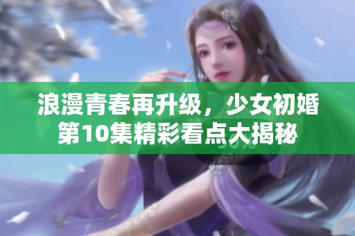 浪漫青春再升级，少女初婚第10集精彩看点大揭秘