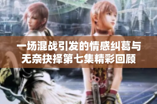一场混战引发的情感纠葛与无奈抉择第七集精彩回顾