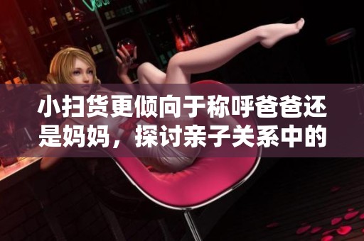 小扫货更倾向于称呼爸爸还是妈妈，探讨亲子关系中的称谓习惯