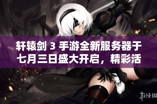 轩辕剑 3 手游全新服务器于七月三日盛大开启，精彩活动等你参与！