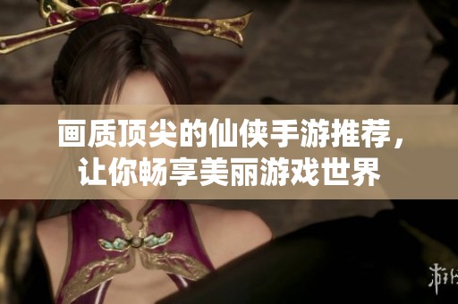 画质顶尖的仙侠手游推荐，让你畅享美丽游戏世界