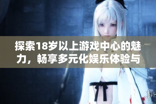 探索18岁以上游戏中心的魅力，畅享多元化娱乐体验与社交乐趣
