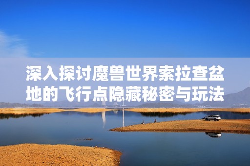 深入探讨魔兽世界索拉查盆地的飞行点隐藏秘密与玩法解析