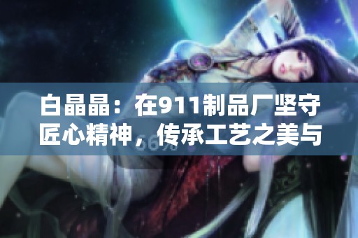 白晶晶：在911制品厂坚守匠心精神，传承工艺之美与传承价值