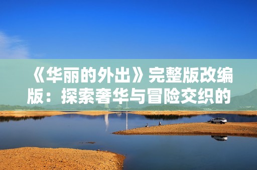 《华丽的外出》完整版改编版：探索奢华与冒险交织的人生旅程
