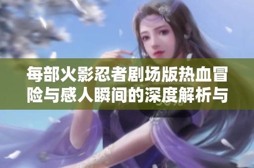 每部火影忍者剧场版热血冒险与感人瞬间的深度解析与回顾