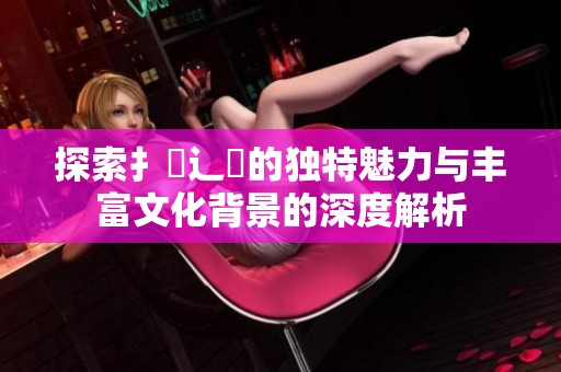 探索扌喿辶畐的独特魅力与丰富文化背景的深度解析