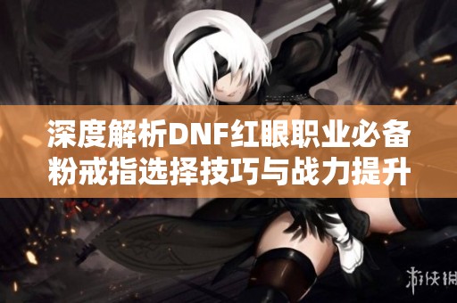 深度解析DNF红眼职业必备粉戒指选择技巧与战力提升指南