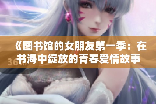 《图书馆的女朋友第一季：在书海中绽放的青春爱情故事》