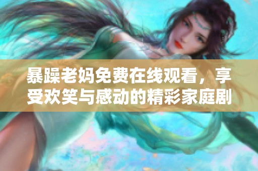 暴躁老妈免费在线观看，享受欢笑与感动的精彩家庭剧集体验