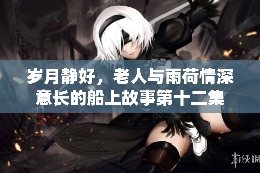 岁月静好，老人与雨荷情深意长的船上故事第十二集