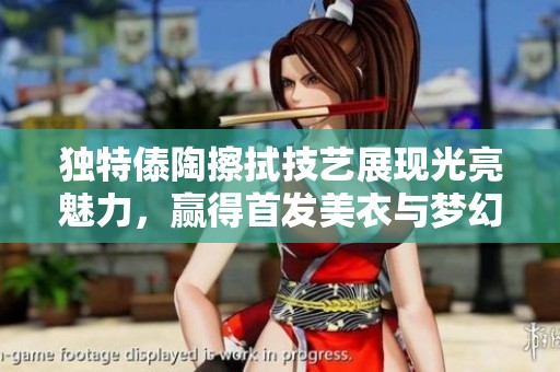 独特傣陶擦拭技艺展现光亮魅力，赢得首发美衣与梦幻纱衣的完美结合