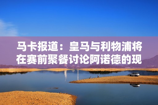 马卡报道：皇马与利物浦将在赛前聚餐讨论阿诺德的现状与未来