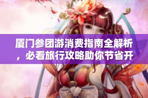 厦门参团游消费指南全解析，必看旅行攻略助你节省开支