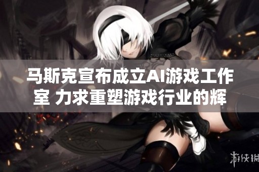 马斯克宣布成立AI游戏工作室 力求重塑游戏行业的辉煌与创新