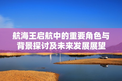 航海王启航中的重要角色与背景探讨及未来发展展望