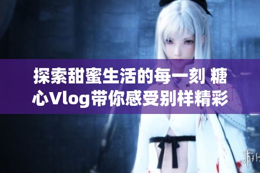 探索甜蜜生活的每一刻 糖心Vlog带你感受别样精彩瞬间