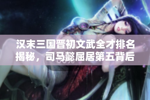 汉末三国晋初文武全才排名揭秘，司马懿屈居第五背后原因深析