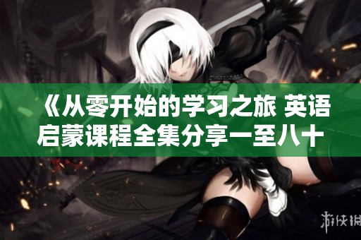 《从零开始的学习之旅 英语启蒙课程全集分享一至八十集》