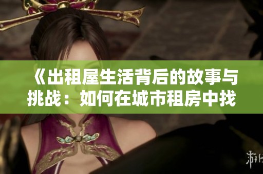 《出租屋生活背后的故事与挑战：如何在城市租房中找到归属感》