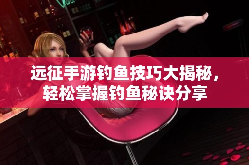 远征手游钓鱼技巧大揭秘，轻松掌握钓鱼秘诀分享