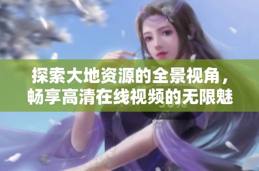 探索大地资源的全景视角，畅享高清在线视频的无限魅力