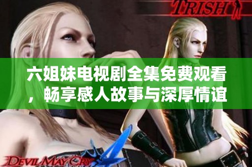 六姐妹电视剧全集免费观看，畅享感人故事与深厚情谊的温馨时光