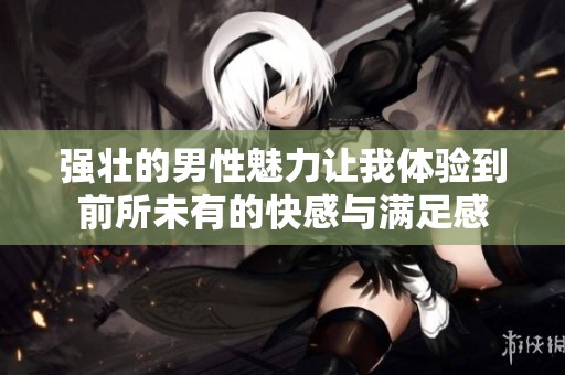 强壮的男性魅力让我体验到前所未有的快感与满足感
