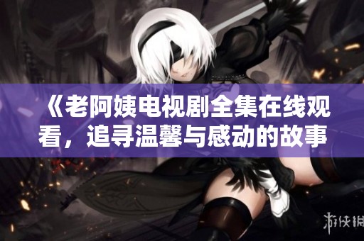 《老阿姨电视剧全集在线观看，追寻温馨与感动的故事旅程》