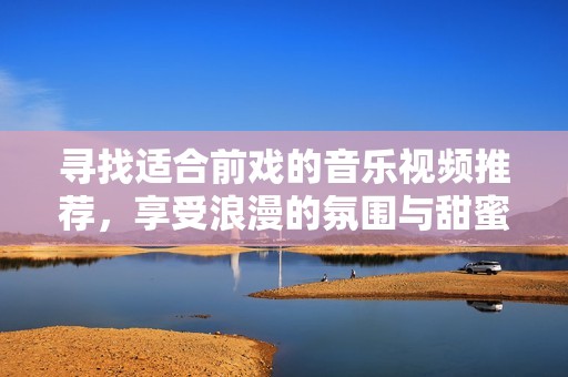寻找适合前戏的音乐视频推荐，享受浪漫的氛围与甜蜜的旋律