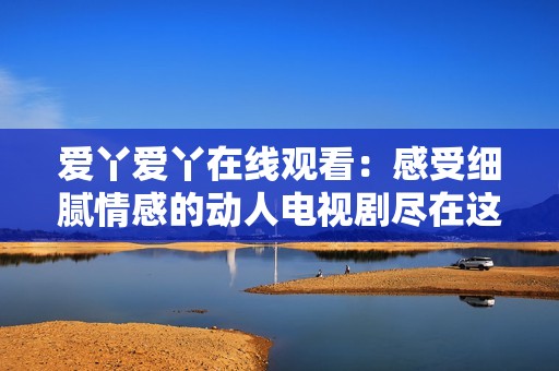 爱丫爱丫在线观看：感受细腻情感的动人电视剧尽在这里
