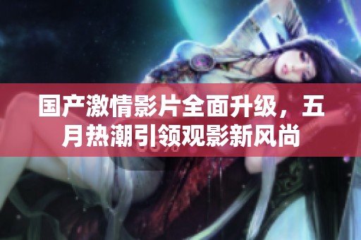 国产激情影片全面升级，五月热潮引领观影新风尚